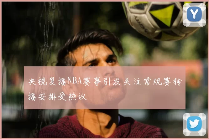 央视复播NBA赛事引发关注常规赛转播安排受热议