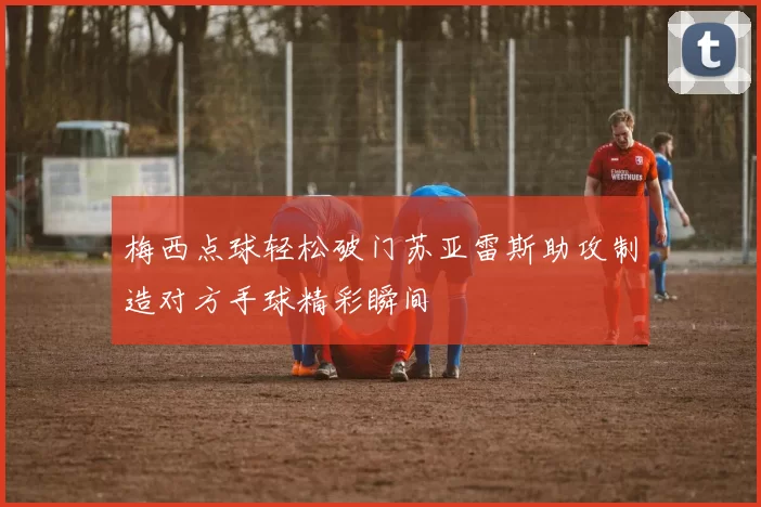 梅西点球轻松破门苏亚雷斯助攻制造对方手球精彩瞬间