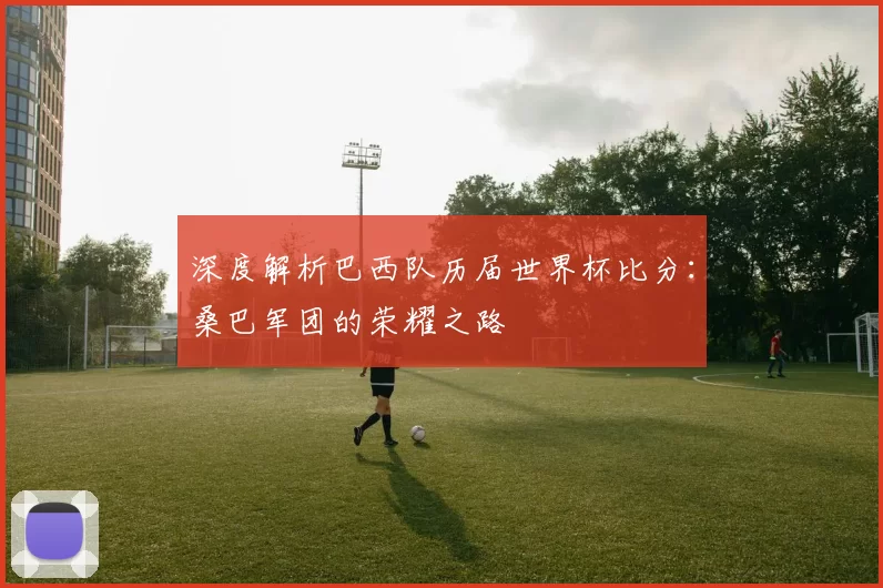 深度解析巴西队历届世界杯比分：桑巴军团的荣耀之路