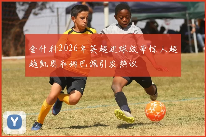 舍什科2026年英超进球效率惊人超越凯恩和姆巴佩引发热议