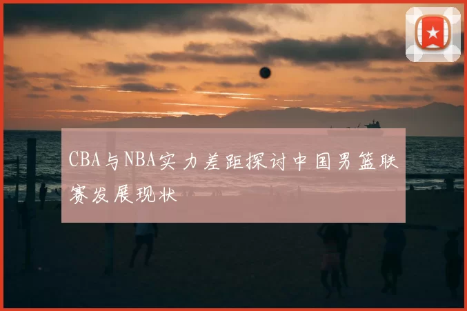 CBA与NBA实力差距探讨中国男篮联赛发展现状