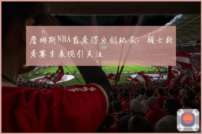 詹姆斯NBA首秀得分创纪录，骑士新秀赛季表现引关注