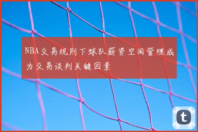 NBA交易规则下球队薪资空间管理成为交易谈判关键因素