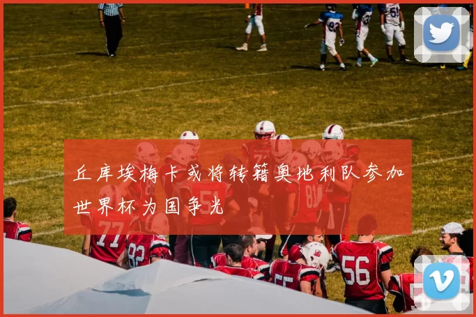 丘库埃梅卡或将转籍奥地利队参加世界杯为国争光
