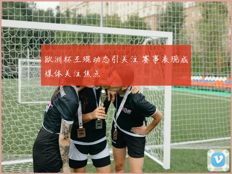 欧洲杯王琨动态引关注 赛事表现成媒体关注焦点