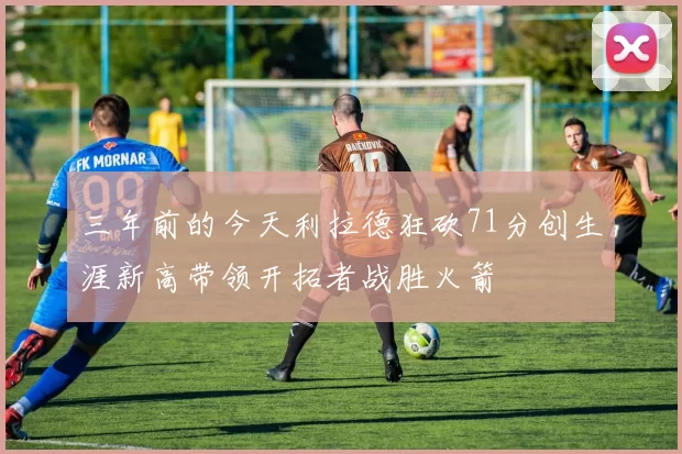 三年前的今天利拉德狂砍71分创生涯新高带领开拓者战胜火箭