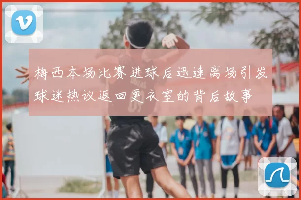 梅西本场比赛进球后迅速离场引发球迷热议返回更衣室的背后故事