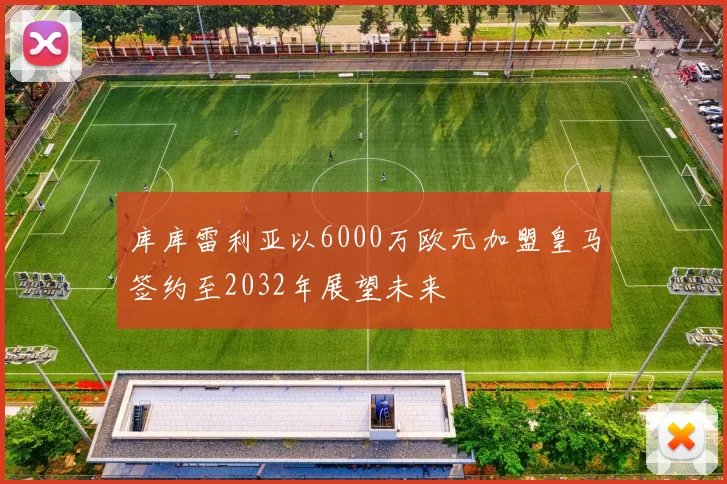 库库雷利亚以6000万欧元加盟皇马签约至2032年展望未来