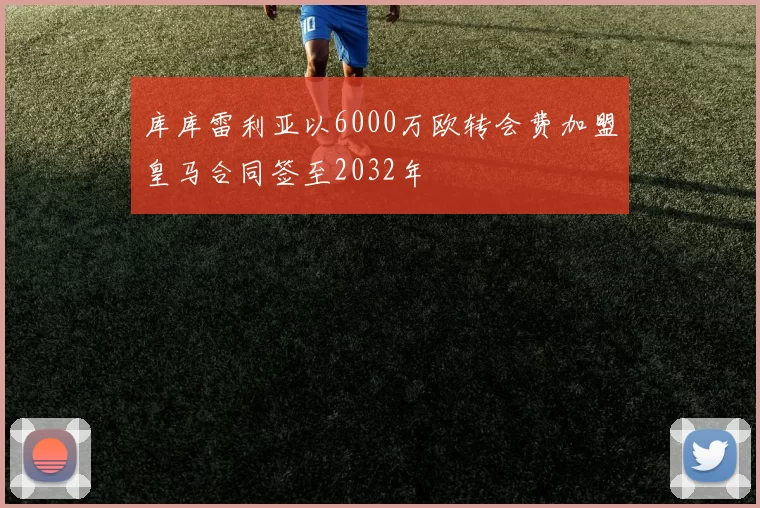 库库雷利亚以6000万欧转会费加盟皇马合同签至2032年
