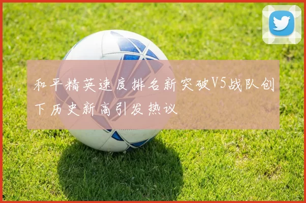 和平精英速度排名新突破V5战队创下历史新高引发热议