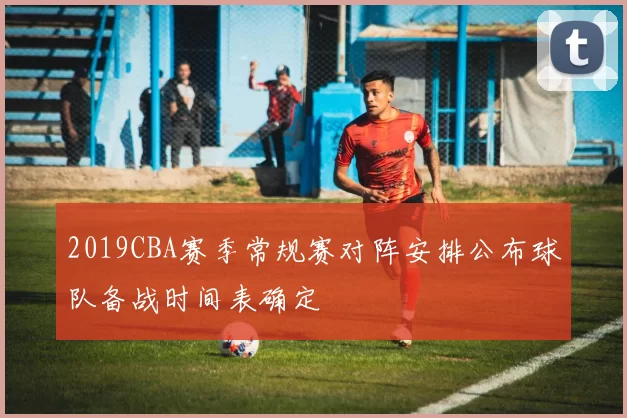 2019CBA赛季常规赛对阵安排公布球队备战时间表确定