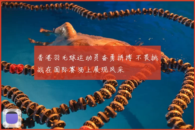 香港羽毛球运动员奋勇拼搏 不畏挑战在国际赛场上展现风采
