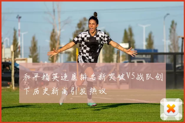 和平精英速度排名新突破V5战队创下历史新高引发热议