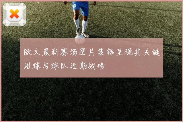 欧文最新赛场图片集锦呈现其关键进球与球队近期战绩